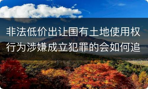 非法低价出让国有土地使用权行为涉嫌成立犯罪的会如何追究刑事责任