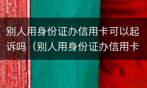 别人用身份证办信用卡可以起诉吗（别人用身份证办信用卡可以起诉吗安全吗）