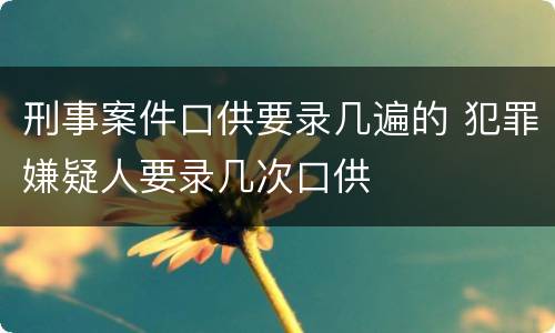 刑事案件口供要录几遍的 犯罪嫌疑人要录几次口供