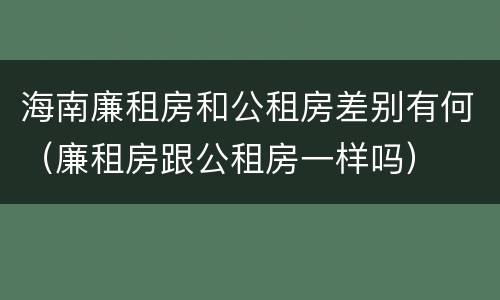 海南廉租房和公租房差别有何（廉租房跟公租房一样吗）