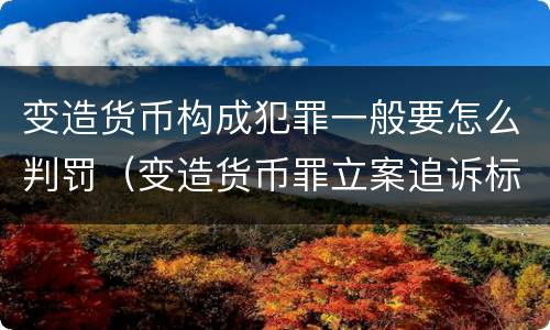 变造货币构成犯罪一般要怎么判罚（变造货币罪立案追诉标准）