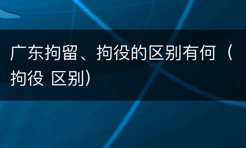 广东拘留、拘役的区别有何（拘役 区别）