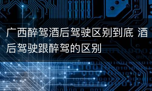 广西醉驾酒后驾驶区别到底 酒后驾驶跟醉驾的区别