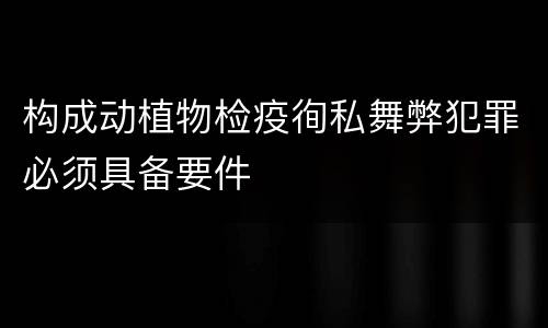 构成动植物检疫徇私舞弊犯罪必须具备要件