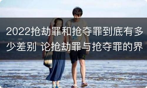 2022抢劫罪和抢夺罪到底有多少差别 论抢劫罪与抢夺罪的界限