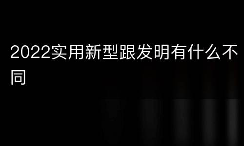 2022实用新型跟发明有什么不同