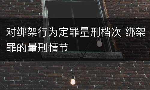 对绑架行为定罪量刑档次 绑架罪的量刑情节