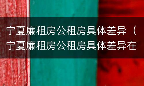 宁夏廉租房公租房具体差异（宁夏廉租房公租房具体差异在哪）