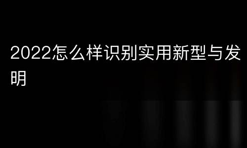 2022怎么样识别实用新型与发明