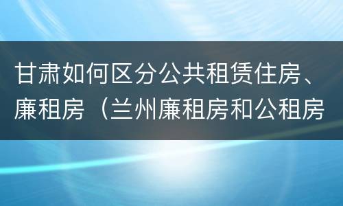 甘肃如何区分公共租赁住房、廉租房（兰州廉租房和公租房的区别）