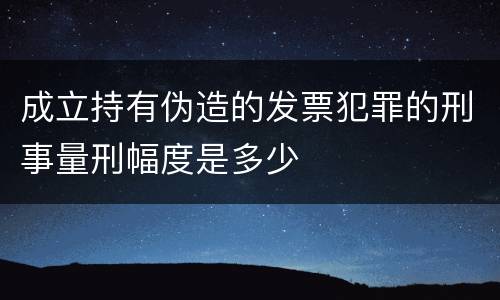 成立持有伪造的发票犯罪的刑事量刑幅度是多少