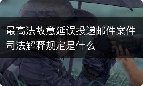 最高法故意延误投递邮件案件司法解释规定是什么
