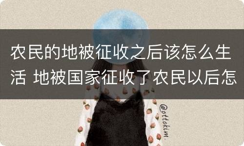 农民的地被征收之后该怎么生活 地被国家征收了农民以后怎么办