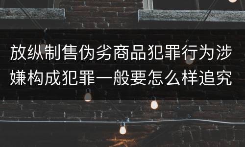 放纵制售伪劣商品犯罪行为涉嫌构成犯罪一般要怎么样追究法律责任