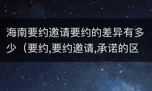 海南要约邀请要约的差异有多少（要约,要约邀请,承诺的区别）