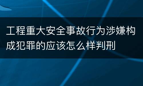 工程重大安全事故行为涉嫌构成犯罪的应该怎么样判刑