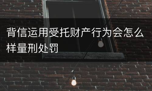 背信运用受托财产行为会怎么样量刑处罚