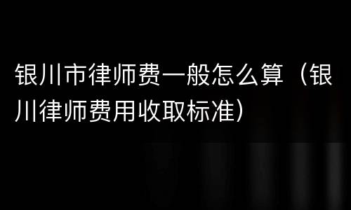 银川市律师费一般怎么算（银川律师费用收取标准）