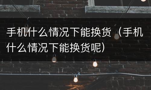 手机什么情况下能换货（手机什么情况下能换货呢）