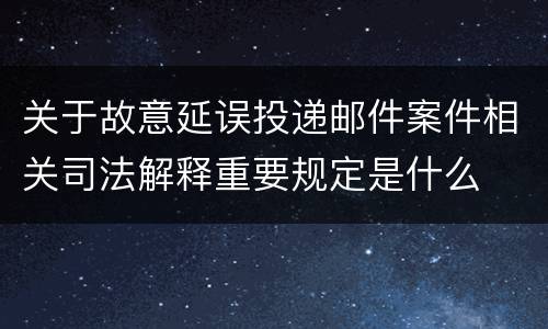 关于故意延误投递邮件案件相关司法解释重要规定是什么