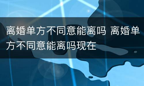 离婚单方不同意能离吗 离婚单方不同意能离吗现在