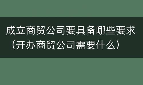 成立商贸公司要具备哪些要求（开办商贸公司需要什么）