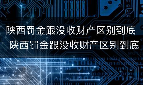 陕西罚金跟没收财产区别到底 陕西罚金跟没收财产区别到底多少