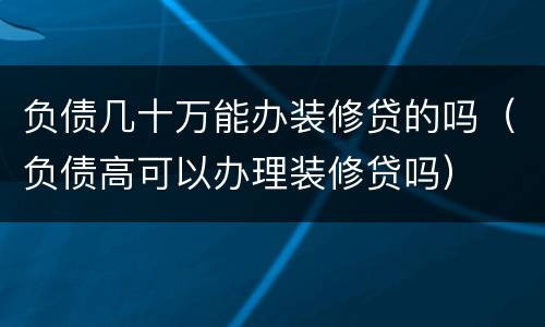 负债几十万能办装修贷的吗（负债高可以办理装修贷吗）