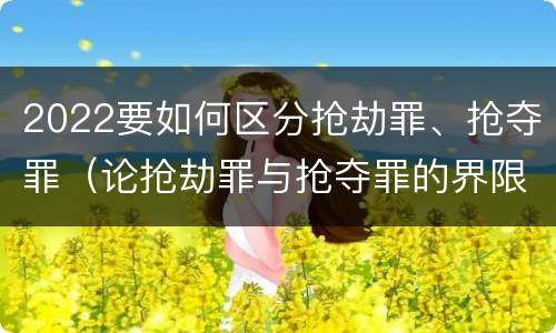 2022要如何区分抢劫罪、抢夺罪（论抢劫罪与抢夺罪的界限）