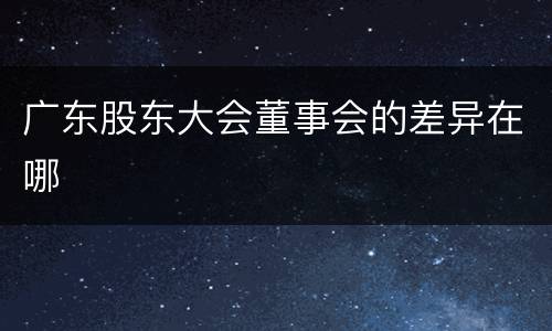 广东股东大会董事会的差异在哪