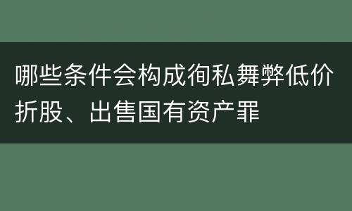 哪些条件会构成徇私舞弊低价折股、出售国有资产罪