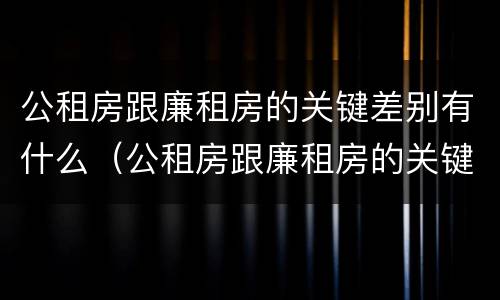 公租房跟廉租房的关键差别有什么（公租房跟廉租房的关键差别有什么意义）