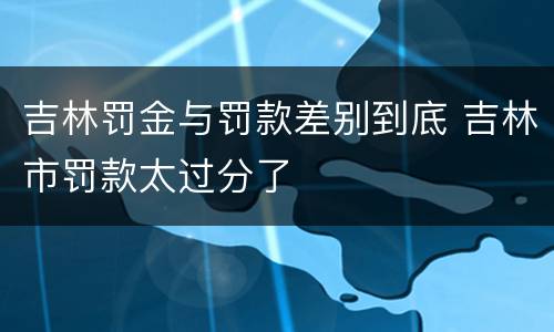吉林罚金与罚款差别到底 吉林市罚款太过分了