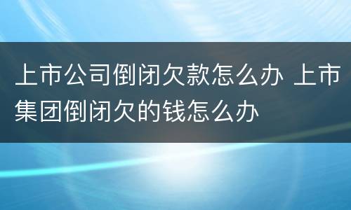 上市公司倒闭欠款怎么办 上市集团倒闭欠的钱怎么办