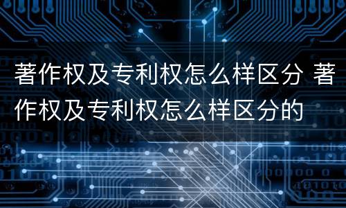 著作权及专利权怎么样区分 著作权及专利权怎么样区分的