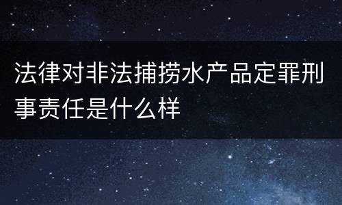 法律对非法捕捞水产品定罪刑事责任是什么样