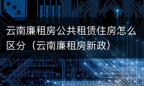 云南廉租房公共租赁住房怎么区分（云南廉租房新政）