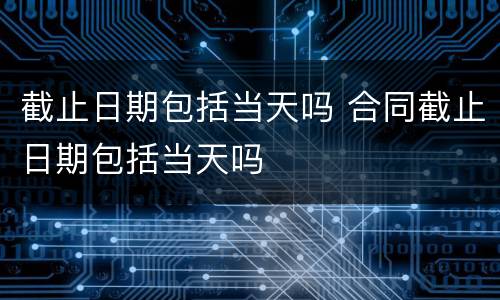 截止日期包括当天吗 合同截止日期包括当天吗