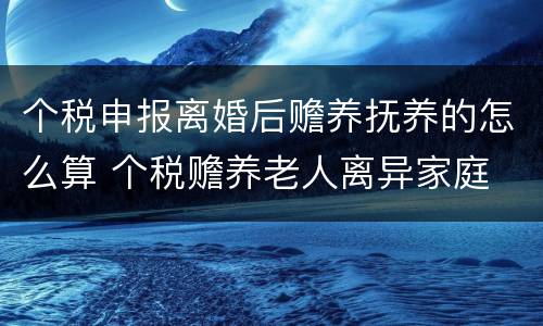 个税申报离婚后赡养抚养的怎么算 个税赡养老人离异家庭
