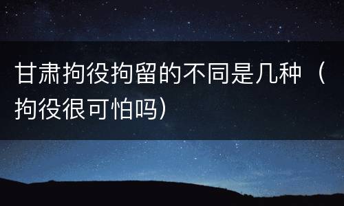 甘肃拘役拘留的不同是几种（拘役很可怕吗）