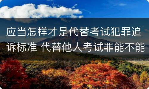 应当怎样才是代替考试犯罪追诉标准 代替他人考试罪能不能不起诉