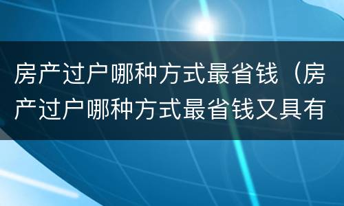 房产过户哪种方式最省钱（房产过户哪种方式最省钱又具有法律效力）
