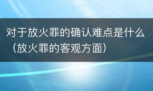 对于放火罪的确认难点是什么（放火罪的客观方面）