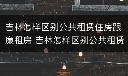 吉林怎样区别公共租赁住房跟廉租房 吉林怎样区别公共租赁住房跟廉租房呢