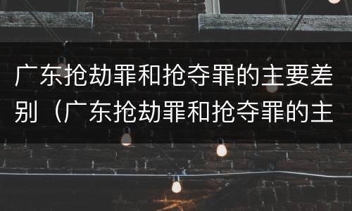 广东抢劫罪和抢夺罪的主要差别（广东抢劫罪和抢夺罪的主要差别是什么）
