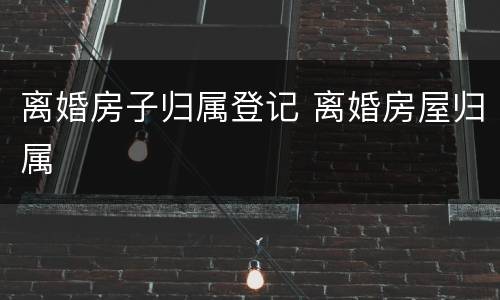 离婚房子归属登记 离婚房屋归属