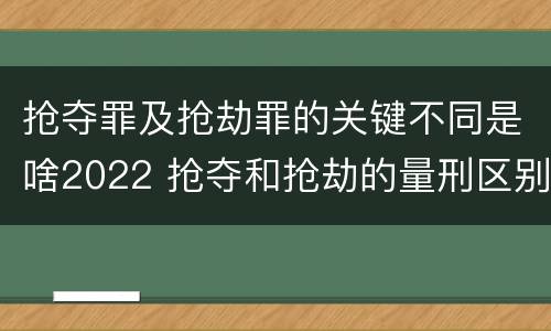 抢夺罪及抢劫罪的关键不同是啥2022 抢夺和抢劫的量刑区别