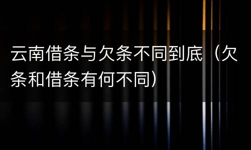 云南借条与欠条不同到底（欠条和借条有何不同）