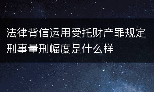 法律背信运用受托财产罪规定刑事量刑幅度是什么样