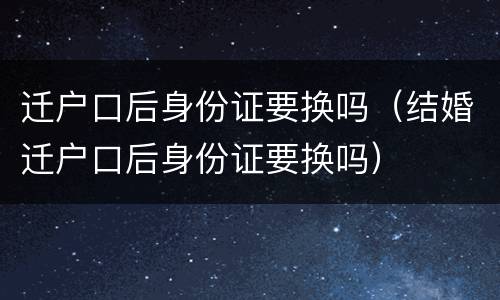 迁户口后身份证要换吗（结婚迁户口后身份证要换吗）